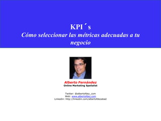 KPI´s
Cómo seleccionar las métricas adecuadas a tu
                  negocio




                    Alberto Fernández
                    Online Marketing Spelialist


                      Twitter: @albertofdez_com
                     Web: www.albertofdez.com
            Linkedin: http://linkedin.com/albertofdezabad
 