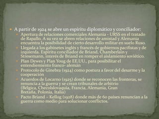  A partir de 1924 se abre un espíritu diplomático y conciliador:
 Apertura de relaciones comerciales Alemania - URSS en el tratado








de Rapallo. A su vez se abren relaciones de amistad y Alemania
encuentra la posibilidad de cierto desarrollo militar en suelo Ruso.
Llegada a los gabinetes inglés y francés de gobiernos pacifistas y de
izquierda. Espíritu conciliador de Briand, Chamberlain y
Stresemann, interés de Briand en romper el aislamiento soviético.
Plan Dewes y Plan Youg de EE.UU., para posibilitar el
entendiemiento franco- alemán
Protocolo de Ginebra (1924) como postura a favor del desarme y la
cooperación
Acuerdos de Locarno (1925) donde se reconocen las fronteras, se
renuncia a la guerra y se crean tribunales de arbitrio
(Bélgica, Checolslovaquia, Francia, Alemania, Gran
Bretaña, Polonia, Italia)
Pacto Briand – Kellog (1928) donde más de 60 países renuncian a la
guerra como medio para solucionar conflictos.

 