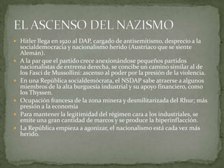  Hitler llega en 1920 al DAP, cargado de antisemitismo, desprecio a la









socialdemocracia y nacionalismo herido (Austriaco que se siente
Alemán).
A la par que el partido crece anexionándose pequeños partidos
nacionalistas de extrema derecha, se concibe un camino similar al de
los Fasci de Mussollini: ascenso al poder por la presión de la violencia.
En una República socialdemócrata, el NSDAP sabe atraerse a algunos
miembros de la alta burguesía industrial y su apoyo financiero, como
los Thyssen.
Ocupación francesa de la zona minera y desmilitarizada del Rhur; más
presión a la economía
Para mantener la legitimidad del régimen cara a los industriales, se
emite una gran cantidad de marcos y se produce la hiperinflacción.
La República empieza a agonizar, el nacionalismo está cada vez más
herido.

 