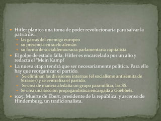  Hitler plantea una toma de poder revolucionaria para salvar la

patria de…

 las garras del enemigo europeo
 su presencia en suelo alemán
 su forma de socialdemocracia parlamentaria capitalista.

 El g0lpe de estado falla, Hitler es encarcelado por un año y

redacta el “Mein Kampf
 La nueva etapa tendrá que ser necesariamente política. Para ello
hay que reorganizar el partido.
Se eliminan las divisiones internas (el socialismo antisemita de
Strasser) y se centraliza el partido.
 Se crea de manera aledaña un grupo paramilitar, las SS.
 Se crea una sección propagandística encargada a Goebbels.


 1925: Muerte de Ebert, presidente de la república, y ascenso de

Hindemburg, un tradicionalista.

 