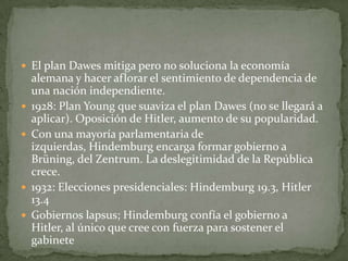  El plan Dawes mitiga pero no soluciona la economía







alemana y hacer aflorar el sentimiento de dependencia de
una nación independiente.
1928: Plan Young que suaviza el plan Dawes (no se llegará a
aplicar). Oposición de Hitler, aumento de su popularidad.
Con una mayoría parlamentaria de
izquierdas, Hindemburg encarga formar gobierno a
Brüning, del Zentrum. La deslegitimidad de la República
crece.
1932: Elecciones presidenciales: Hindemburg 19.3, Hitler
13.4
Gobiernos lapsus; Hindemburg confía el gobierno a
Hitler, al único que cree con fuerza para sostener el
gabinete

 