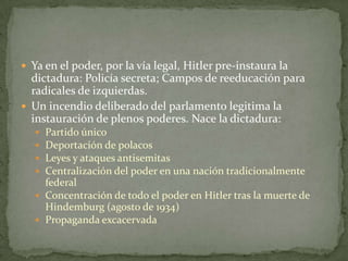  Ya en el poder, por la vía legal, Hitler pre-instaura la

dictadura: Policía secreta; Campos de reeducación para
radicales de izquierdas.
 Un incendio deliberado del parlamento legitima la
instauración de plenos poderes. Nace la dictadura:
Partido único
Deportación de polacos
Leyes y ataques antisemitas
Centralización del poder en una nación tradicionalmente
federal
 Concentración de todo el poder en Hitler tras la muerte de
Hindemburg (agosto de 1934)
 Propaganda excacervada





 