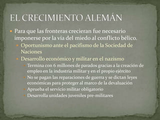  Para que las fronteras crecieran fue necesario

imponerse por la vía del miedo al conflicto bélico.
 Oportunismo ante el pacifismo de la Sociedad de

Naciones
 Desarrollo económico y militar en el nazismo
 Termina con 6 millones de parados gracias a la creación de

empleo en la industria militar y en el propio ejército
 No se pagan las reparaciones de guerra y se dictan leyes
económicas para proteger al marco de la devaluación
 Aprueba el servicio militar obligatorio
 Desarrolla unidades juveniles pre-militares

 