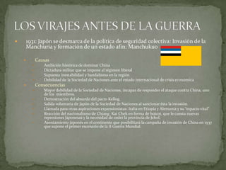 1931: Japón se desmarca de la política de seguridad colectiva: Invasión de la
Manchuria y formación de un estado afín: Manchukuo



Causas







Ambición histórica de dominar China
Dictadura militar que se impone al régimen liberal
Supuesta inestabilidad y bandalismo en la región
Debilidad de la Sociedad de Naciones ante el estado internacional de crisis económica

Consecuencias









Mayor debilidad de la Sociedad de Naciones, incapaz de responder el ataque contra China, uno
de los miembros.
Demostración del absurdo del pacto Kellog.
Salida voluntaria de Japón de la Sociedad de Naciones al sancionar ésta la invasión.
Llamada para otras aspiraciones expansionistas: Italia en Etiopía y Alemania y su “espacio vital”
Reacción del nacionalismo de Chiang Kai Chek en forma de boicot, que le cuesta nuevas
represiones Japonesas y la necesidad de ceder la provincia de Jehol.
Asentamiento japonés en el continente que posibilitará la campaña de invasión de China en 1937
que supone el primer escenario de la II Guerra Mundial.

 