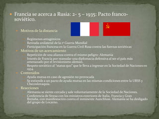  Francia se acerca a Rusia: 2- 5 – 1935: Pacto franco-

soviético.

 Motivos de la distancia
 Regímenes antagónicos
 Retirada unilateral de la 1ª Guerra Mundial
 Participación francesa en la Guerra Civil Rusa contra las fuerzas soviéticas

 Motivos de un acercamiento
 Repetición de una alianza contra el mismo peligro: Alemania
 Interés de Francia por reanudar una diplomacia defensiva al ser el país más
amenazado por el revisionismo alemán.
 Respeto soviético al “status quo” que le lleva a ingresar en la Sociedad de Naciones en
1934.
 Contenidos
 Ayuda mutua en caso de agresión no provocada
 Se extiende a un pacto de ayuda mutua en las mismas condiciones entre la URSS y
Checoslovaquia.
 Reacciones
 Alemania se siente cercada y sale voluntariamente de la Sociedad de Naciones.
 Conferencia de Stresa con los ministros exteriores de Italia, Francia y Gran
Bretaña, con manifestación contra el inminente Aunchluss. Alemania se ha desligado
del grupo de Locarno.

 
