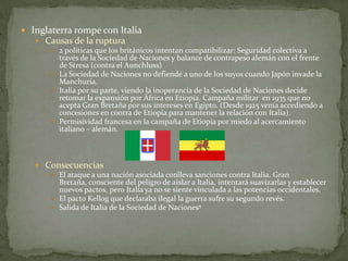  Inglaterra rompe con Italia
 Causas de la ruptura
 2 políticas que los británicos intentan compatibilizar: Seguridad colectiva a

través de la Sociedad de Naciones y balance de contrapeso alemán con el frente
de Stresa (contra el Aunchluss)
 La Sociedad de Naciones no defiende a uno de los suyos cuando Japón invade la
Manchuria.
 Italia por su parte, viendo la inoperancia de la Sociedad de Naciones decide
retomar la expansión por África en Etiopía. Campaña militar en 1935 que no
acepta Gran Bretaña por sus intereses en Egipto. (Desde 1925 venía accediendo a
concesiones en contra de Etiopía para mantener la relación con Italia).
 Permisividad francesa en la campaña de Etiopía por miedo al acercamiento
italiano – alemán.

 Consecuencias
 El ataque a una nación asociada conlleva sanciones contra Italia. Gran
Bretaña, consciente del peligro de aislar a Italia, intentará suavizarlas y establecer
nuevos pactos, pero Italia ya no se siente vinculada a las potencias occidentales.
 El pacto Kellog que declaraba ilegal la guerra sufre su segundo revés.
 Salida de Italia de la Sociedad de Nacionesº

 