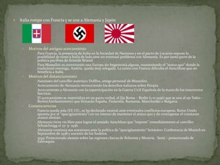 

Italia rompe con Francia y se une a Alemania y Japón



Motivos del antiguo acercamiento






Motivos del distanciamiento







Para Francia, la presencia de Italia en la Sociedad de Naciones y en el pacto de Locarno supone la
posibilidad de tener a Italia de lado ante un eventual problema con Alemania. Es por tanto parte de la
política pacifista de Arístide Briand.
Para Mussolini es conveniente una Europa sin hegemonía alguna, manteniendo el “status quo” donde la
tradicional enemiga, Austria, queda muy relegada. La unión con Francia dificulta el Aunchluss que no
beneficia a Italia.
Asesinato del canciller austríaco Dollfus, amigo personal de Mussolini.
Acercamiento de Alemania reconociendo los derechos italianos sobre Etiopía
Acercamiento a Alemania con la coparticipación en la Guerra Civil Española de la mano de los insurrectos
fascistas.
El acercamiento se materializa en un pacto verbal, el Eje Roma – Berlín (1-11-1936) que se une al eje Tokio –
Berlín(Antikomintern) que firmarán España, Finlandia, Rumanía, Manchuóko o Bulgaria.

Consencuencias






Francia queda sola (EE.UU., se ha declarado neutral ante eventuales conflictos europeos, Reino Unido
apuesta por el “apacigüamiento”) en un intento de mantener el status quo y de contrapesar el constante
avance alemán.
Alemania tiene vía libre para lograr el ansiado Aunchluss que “impone” inmediatamente al canciller
Schuschnigg el 13- 5- 1936.
Alemania continúa sus anexiones ante la política de “apacigüamiento” británico: Conferencia de Munich en
Septiembre de 1938 y anexión de los Sudetes.
1939: Protectorado alemán sobre las regiones checas de Bohemia y Moravia. Semi – protectorado de
Eslovaquia.

 