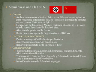  Alemania se une a la URSS
 Causas
 Ambos sistemas totalitarios olvidan sus diferencias antagónicas
para repartirse el territorio Polaco (obsesión alemana de carácter
racista, revanchista y estratégico).
 Ocupación de Klaipeda y Memel, regiones lituanas 23 – 3 -1939;
miedo ruso a la expansión hacia el este.
 Alemania huye del doble frente
 Rusia quiere recuperar la hegemonía en el Báltico
 Forma en que se concreta
 Pacto de no agresión Ribbentrop – Mólotov
 Acuerdos de colaboración económica
 Reparto ultrasecreto de la Europa del Este
 Consecuencias
 Ruptura del último equilibrio diplomático, el entendimiento
Alemania – Gran Bretaña.
 Tratado entre Francia, Gran Bretaña y Polonia de mutua defensa
ante el inminente conflicto bélico.
 Invasión Alemana de Polonia el 1-9-1939

 