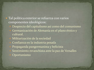  Tal política exterior se refuerza con varios

componentes ideológicos:
 Desprecio del capitalismo así como del comunismo
 Germanización de Alemania en el plano étnico y






cultural.
Militarización de la sociedad
Confianza en la industria pesada
Propaganda pangermanista y belicista
Sentimiento revanchista ante la paz de Versalles
Oportunismo

 