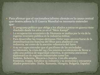  Para afirmar que el nacionalsocialismo alemán es la causa central

que desencadena la II Guerra Mundial es necesario entender
que:

 El programa político que obliga a los aliados a entrar en guerra viene

diseñado desde los años 20 en el “Mein Kampf”
 La recuperación económica de Alemania se realiza por la vía de la
ingente inversión pública en la industria militar.
 Para desarrollar las tropas alemanas Hitler supo aprovecharse de la
desmilitarización francesa del Rhur para abastecer a su
industria, así como de la anexión voluntaria del Sarre.
 A su vez supo entender que el pacifismo de las sociedades
occidentales, la crisis del 29 y los intentos occidentales de llevar a
cabo una política de seguridad colectiva, le permitía anexiones
diplomáticas de regiones industriales como los
Sudetes, Bohemia, Moravia o Austria. Con ello amplía
fronteras, tropas, fortalece su industria y su economía y encuentra
aliados potenciales. (Italia, Rumanía, Hungría, Bulgaria, España)

 