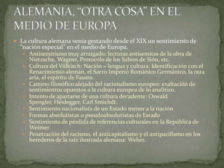  La cultura alemana venía gestando desde el XIX un sentimiento de

“nación especial” en el medio de Europa.

 Antisemitismo muy arraigado: lecturas antisemitas de la obra de











Nietzsche, Wagner, Protocolo de los Sabios de Sión, etc.
Cultura del Völkisch: Nación = lengua y cultura. Identificación con el
Renacimiento alemán, el Sacro Imperio Románico Germánico, la raza
aria, el espíritu de Fausto.
Camino filosófico alejado del racionalismo europeo: exaltación de
sentimientos opuestos a la cultura europea de lo analítico.
Intento de apartarse de una cultura decadente: Oswald
Spengler, Heidegger, Carl Smichdt.
Sentimiento nacionalista de un Estado menor a la nación
Formas absolutistas o pseudoabsolutistas de Estado
Sentimiento de pérdida de referencias culturales en la República de
Weimer
Penetración del racismo, el anticapitalismo y el antipacifismo en los
herederos de la raíz ilustrada alemana: Weber.

 