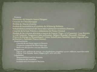 Fronteras








Disolución del Imperio Austro Húngaro
Creación de Checoslovaquia
Pérdida de Alsacia y Lorena
Perdida de territorios en el condado de Schleswig-Holstein.
Independencia temporal del Sarre bajo explotación económica francesa
Creación de la Gran Polonia y aislamiento de Prusia Oriental
Pérdida de las colonias africanas a manos de Francia (Togo + 2/3 Camerún), Gran Bretaña
(1/3 de Camerún, Tanganica e islas polinesias), Bélgica (Ruanda y Burundi), Portugal
(Puerto de Kionga en Mozambique), Unión Sudafricana (Namibia), Japón (algunas islas
polinesias) y Australia (Nueva Guinea).
Desmilitarización
 Creación de una franja segura en Renania
 Ocupación temporal del Rhur hasta 1935
 Reducción del ejército a 100.000 Efectivos
Reparaciones
 Pago de 2000 millones de marcos –oro anualeshasta completar 132.000 millones, repartidos entre
Francia, Gran Bretaña, Italia y Bélgica (52%, 22%, 10%, 8%)
Culpabilidad
 Responsabilidad total de Alemania
 Prohibición del Aunchluss
 Exclusión de la Sociedad de Naciones

 