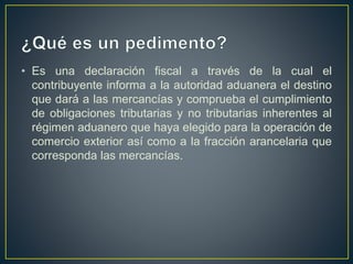 • Es una declaración fiscal a través de la cual el
contribuyente informa a la autoridad aduanera el destino
que dará a las mercancías y comprueba el cumplimiento
de obligaciones tributarias y no tributarias inherentes al
régimen aduanero que haya elegido para la operación de
comercio exterior así como a la fracción arancelaria que
corresponda las mercancías.
 