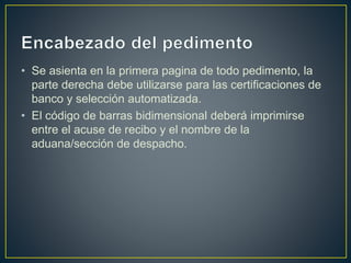 • Se asienta en la primera pagina de todo pedimento, la
parte derecha debe utilizarse para las certificaciones de
banco y selección automatizada.
• El código de barras bidimensional deberá imprimirse
entre el acuse de recibo y el nombre de la
aduana/sección de despacho.
 
