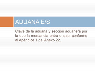 Clave de la aduana y sección aduanera por
la que la mercancía entra o sale, conforme
al Apéndice 1 del Anexo 22.
ADUANA E/S
 