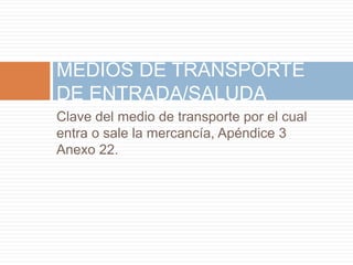 Clave del medio de transporte por el cual
entra o sale la mercancía, Apéndice 3
Anexo 22.
MEDIOS DE TRANSPORTE
DE ENTRADA/SALUDA
 