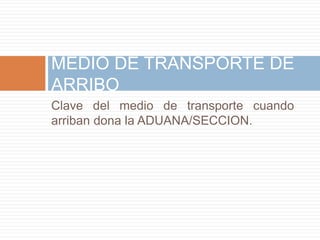 Clave del medio de transporte cuando
arriban dona la ADUANA/SECCION.
MEDIO DE TRANSPORTE DE
ARRIBO
 