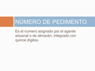 Es el numero asignado por el agente
aduanal o de almacén, integrado con
quince dígitos.
NÚMERO DE PEDIMENTO
 