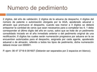 Numero de pedimiento
2 dígitos, del año de validación; 2 dígitos de la aduana de despacho; 4 dígitos del
número de patente o autorización otorgada por la AGA, apoderado aduanal o
almacén que promueve el despacho, cuando sea menor a 4 dígitos se deberá
anteponer la cantidad de ceros que sean necesarios para a completar los 4; 1 debe
corresponder al último dígito del año en curso, salvo que se trate de un pedimento
consolidado iniciado en el año inmediato anterior o del pedimento original de una
rectificación; 6 dígitos los cuales serán numeración progresiva por aduana en la se
encuentren autorizados para el despacho, asignada por cada agente, apoderado
aduanal o de almacén, referido a todos los tipos de pedimento, dicha numeración
deberá iniciar con 000001.
P. ejem: 06 47 3718 6 001607 (Deberán ser separados por 2 espacios en blanco).
 