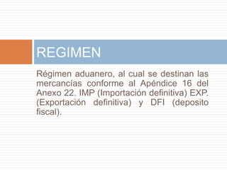 Régimen aduanero, al cual se destinan las
mercancías conforme al Apéndice 16 del
Anexo 22. IMP (Importación definitiva) EXP.
(Exportación definitiva) y DFI (deposito
fiscal).
REGIMEN
 