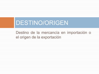 Destino de la mercancía en importación o
el origen de la exportación
DESTINO/ORIGEN
 