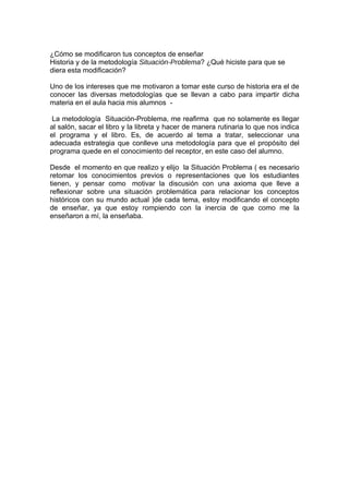 ¿Cómo se modificaron tus conceptos de enseñar
Historia y de la metodología Situación-Problema? ¿Qué hiciste para que se
diera esta modificación?

Uno de los intereses que me motivaron a tomar este curso de historia era el de
conocer las diversas metodologías que se llevan a cabo para impartir dicha
materia en el aula hacia mis alumnos -

 La metodología Situación-Problema, me reafirma que no solamente es llegar
al salón, sacar el libro y la libreta y hacer de manera rutinaria lo que nos indica
el programa y el libro. Es, de acuerdo al tema a tratar, seleccionar una
adecuada estrategia que conlleve una metodología para que el propósito del
programa quede en el conocimiento del receptor, en este caso del alumno.

Desde el momento en que realizo y elijo la Situación Problema ( es necesario
retomar los conocimientos previos o representaciones que los estudiantes
tienen, y pensar como motivar la discusión con una axioma que lleve a
reflexionar sobre una situación problemática para relacionar los conceptos
históricos con su mundo actual )de cada tema, estoy modificando el concepto
de enseñar, ya que estoy rompiendo con la inercia de que como me la
enseñaron a mí, la enseñaba.
 