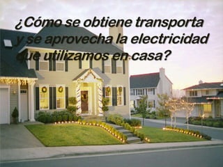¿Cómo se obtiene transporta
y se aprovecha la electricidad
que utilizamos en casa?
 