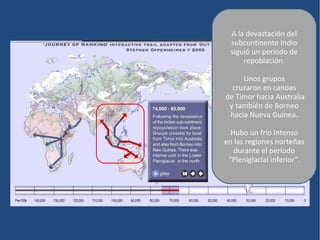 A la devastación del
  subcontinente Indio
  siguió un período de
      repoblación.

     Unos grupos
  cruzaron en canoas
de Timor hacia Australia
 y también de Borneo
 hacia Nueva Guinea.

  Hubo un frío intenso
en las regiones norteñas
   durante el período
 “Pleniglacial inferior”.
 