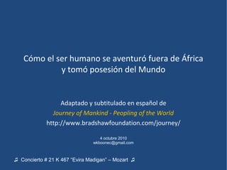 Cómo el ser humano se aventuró fuera de África
            y tomó posesión del Mundo


                  Adaptado y subtitulado en español de
               Journey of Mankind - Peopling of the World
             http://www.bradshawfoundation.com/journey/

                                   4 octubre 2010
                                wkboonec@gmail.com



♫ Concierto # 21 K 467 “Evira Madigan” – Mozart ♫
 