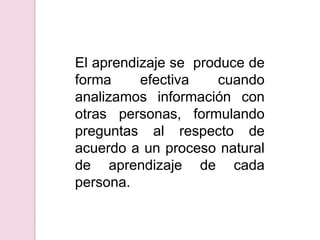 El aprendizaje se  produce de forma efectiva cuando analizamos información con otras personas, formulando preguntas al respecto de  acuerdo a un proceso natural  de aprendizaje de cada persona.