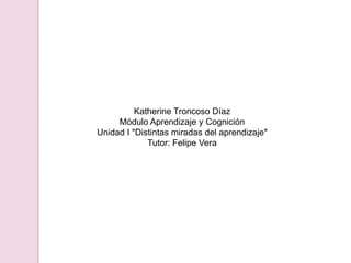 Katherine Troncoso DíazMódulo Aprendizaje y CogniciónUnidad I "Distintas miradas del aprendizaje"Tutor: Felipe Vera