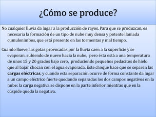 ¿Cómo se produce?
No cualquier lluvia da lugar a la producción de rayos. Para que se produzcan, es
necesaria la formación de un tipo de nube muy densa y potente llamada
cumulonimbos, que está presente en las tormentas y mal tiempo.
Cuando llueve, las gotas provocadas por la lluvia caen a la superficie y se
evaporan, subiendo de nuevo hacia la nube, pero ésta está a una temperatura
de unos 15 y 20 grados bajo cero, produciendo pequeños pedacitos de hielo
que al bajar chocan con el agua evaporada. Este choque hace que se separen las
cargas eléctricas, y cuando esta separación ocurre de forma constante da lugar
a un campo eléctrico fuerte quedando separadas los dos campos negativos en la
nube: la carga negativa se dispone en la parte inferior mientras que en la
cúspide queda la negativa.

 