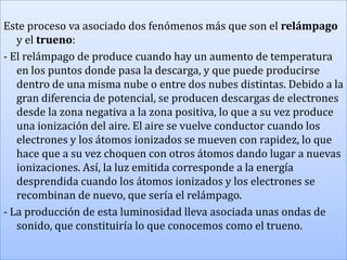 Este proceso va asociado dos fenómenos más que son el relámpago
y el trueno:
- El relámpago de produce cuando hay un aumento de temperatura
en los puntos donde pasa la descarga, y que puede producirse
dentro de una misma nube o entre dos nubes distintas. Debido a la
gran diferencia de potencial, se producen descargas de electrones
desde la zona negativa a la zona positiva, lo que a su vez produce
una ionización del aire. El aire se vuelve conductor cuando los
electrones y los átomos ionizados se mueven con rapidez, lo que
hace que a su vez choquen con otros átomos dando lugar a nuevas
ionizaciones. Así, la luz emitida corresponde a la energía
desprendida cuando los átomos ionizados y los electrones se
recombinan de nuevo, que sería el relámpago.
- La producción de esta luminosidad lleva asociada unas ondas de
sonido, que constituiría lo que conocemos como el trueno.

 