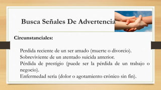 Busca Señales De Advertencia
Circunstanciales:
Perdida reciente de un ser amado (muerte o divorcio).
Sobreviviente de un atentado suicida anterior.
Pérdida de prestigio (puede ser la pérdida de un trabajo o
negocio).
Enfermedad seria (dolor o agotamiento crónico sin fin).
 