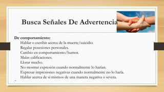 Busca Señales De Advertencia
De comportamiento:
Hablar o escribir acerca de la muerte/suicidio.
Regalar posesiones personales.
Cambio en comportamiento/humor.
Malas calificaciones.
Llorar mucho.
No mostrar expresión cuando normalmente lo harían.
Expresar impresiones negativas cuando normalmente no lo haría.
Hablar acerca de sí mismos de una manera negativa o severa.
.”
 