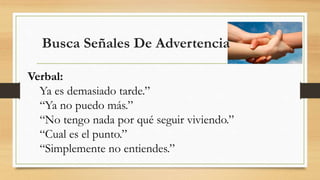 Busca Señales De Advertencia
Verbal:
Ya es demasiado tarde.”
“Ya no puedo más.”
“No tengo nada por qué seguir viviendo.”
“Cual es el punto.”
“Simplemente no entiendes.”
 
