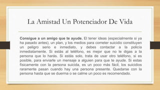 La Amistad Un Potenciador De Vida
Consigue a un amigo que te ayude. El tener ideas (especialmente si ya
ha pasado antes), un plan, y los medios para cometer suicidio constituyen
un peligro serio e inmediato, y debes contactar a la policía
inmediatamente. Si estás al teléfono, es mejor que no le digas a la
persona que lo harás. Si estás solo, trata de usar otro teléfono, si es
posible, para enviarle un mensaje a alguien para que te ayude. Si estas
físicamente con la persona suicida, es un poco más fácil, los suicidios
raramente pasan cuando hay una persona presente. Quedarse con la
persona hasta que se duerma o se calme un poco es recomendado.
 