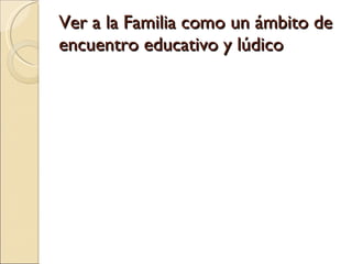 Ver a la Familia como un ámbito de encuentro educativo y lúdico 