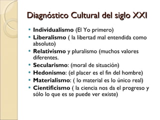 Diagnóstico Cultural del siglo XXI Individualismo  (El Yo primero)  Liberalismo  ( la libertad mal entendida como absoluto)  Relativismo  y pluralismo (muchos valores diferentes.  Secularismo : (moral de situación)  Hedonismo : (el placer es el fin del hombre)  Materialismo : ( lo material es lo único real)  Cientificismo  ( la ciencia nos da el progreso y sólo lo que es se puede ver existe)  