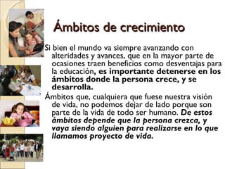 Ámbitos de crecimiento Si bien el mundo va siempre avanzando con alteridades y avances, que en la mayor parte de ocasiones traen beneficios como desventajas para la educación , es importante detenerse en los ámbitos donde la persona crece, y se desarrolla.  Ámbitos que, cualquiera que fuese nuestra visión de vida, no podemos dejar de lado porque son parte de la vida de todo ser humano.  De estos ámbitos depende que la persona crezca, y vaya siendo alguien para realizarse en lo que llamamos proyecto de vida.  