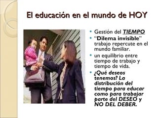El educación en el mundo de HOY Gestión del  TIEMPO “ Dilema invisible ” trabajo repercute en el mundo familiar.  un equilibrio entre tiempo de trabajo y tiempo de vida.  ¿Qué deseos tenemos? La distribución del tiempo para educar como para trabajar parte del DESEO y NO DEL DEBER. 