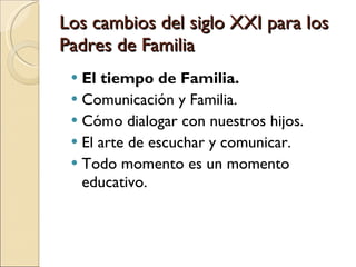 Los cambios del siglo XXI para los Padres de Familia El tiempo de Familia.  Comunicación y Familia. Cómo dialogar con nuestros hijos.  El arte de escuchar y comunicar.  Todo momento es un momento educativo.  