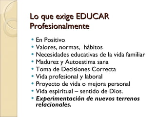 Lo que exige EDUCAR Profesionalmente En Positivo  Valores, normas,  hábitos Necesidades educativas de la vida familiar  Madurez y Autoestima sana Toma de Decisiones Correcta Vida profesional y laboral Proyecto de vida o mejora personal Vida espiritual – sentido de Dios.  Experimentación de nuevos terrenos  relacionales.  