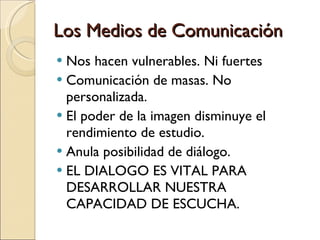 Los Medios de Comunicación Nos hacen vulnerables. Ni fuertes  Comunicación de masas. No personalizada.  El poder de la imagen disminuye el rendimiento de estudio.  Anula posibilidad de diálogo.  EL DIALOGO ES VITAL PARA DESARROLLAR NUESTRA CAPACIDAD DE ESCUCHA.  