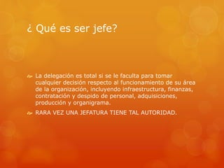 ¿ Qué es ser jefe? 
 La delegación es total si se le faculta para tomar 
cualquier decisión respecto al funcionamiento de su área 
de la organización, incluyendo infraestructura, finanzas, 
contratación y despido de personal, adquisiciones, 
producción y organigrama. 
 RARA VEZ UNA JEFATURA TIENE TAL AUTORIDAD. 
 