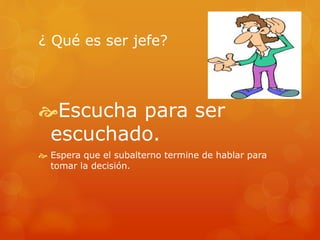 ¿ Qué es ser jefe? 
Escucha para ser 
escuchado. 
 Espera que el subalterno termine de hablar para 
tomar la decisión. 
 