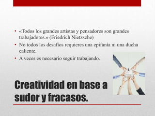 • «Todos los grandes artistas y pensadores son grandes
  trabajadores.» (Friedrich Nietzsche)
• No todos los desafíos requieres una epifanía ni una ducha
  caliente.
• A veces es necesario seguir trabajando.




Creatividad en base a
sudor y fracasos.
 