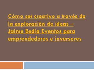 Cómo ser creativo a través de
la exploración de ideas –
Jaime Bedia Eventos para
emprendedores e inversores
 