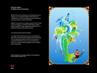 El pincel mágico
de William Chua Tiong Keng
El pincel mágico fue un encargo de Adobe y se creó utilizando el
software Adobe® Illustrator® CS4.
William Chua, más conocido como Xiaobaosg por sus
amigos, es un ilustrador freelance aficionado y un
"adultescente" confeso de Singapur que, como artista,
cree en la creación a partir de la nada.
William ha expuesto sus trabajos durante el Año nuevo
chino en Singapur, en el libro de idN Tiger Translate
GOLD, Imagine FX, Synk magazine (Australia) y la 115
Digital Art Gallery de Bucarest, Rumania.
Su inspiración para El pincel mágico:
“Lo mágico de la inspiración es que cuando llega, la
idea fluye suavemente hasta llegar al pincel del artista.
Por eso, deseo que todos los artistas encuentren su
inspiración fácilmente y que, con una pasada de su
pincel, su creación sea tan magnífica como el dragón
que la representa."
 
