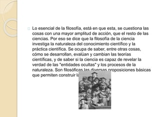 Lo esencial de la filosofía, está en que esta, se cuestiona las
cosas con una mayor amplitud de acción, que el resto de las
ciencias. Por eso se dice que la filosofía de la ciencia
investiga la naturaleza del conocimiento científico y la
práctica científica. Se ocupa de saber, entre otras cosas,
cómo se desarrollan, evalúan y cambian las teorías
científicas, y de saber si la ciencia es capaz de revelar la
verdad de las "entidades ocultas" y los procesos de la
naturaleza. Son filosóficas las diversas proposiciones básicas
que permiten construir la ciencia.
 
